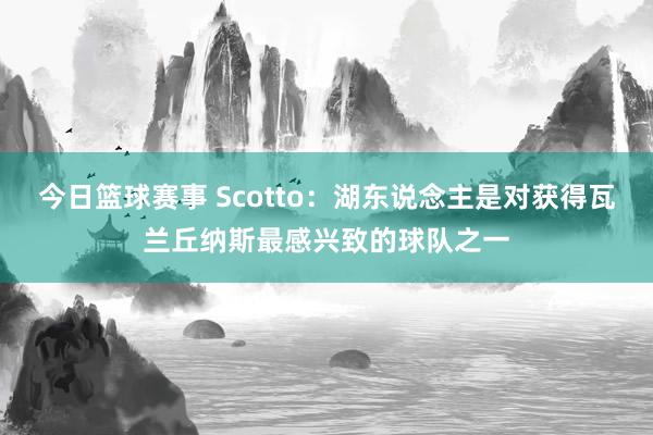 今日篮球赛事 Scotto：湖东说念主是对获得瓦兰丘纳斯最感兴致的球队之一