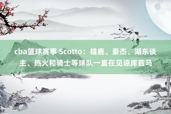 cba篮球赛事 Scotto：雄鹿、豪杰、湖东谈主、热火和骑士等球队一直在见谅库兹马