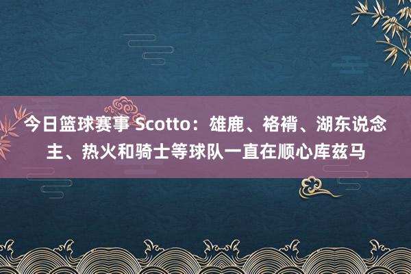 今日篮球赛事 Scotto：雄鹿、袼褙、湖东说念主、热火和骑士等球队一直在顺心库兹马