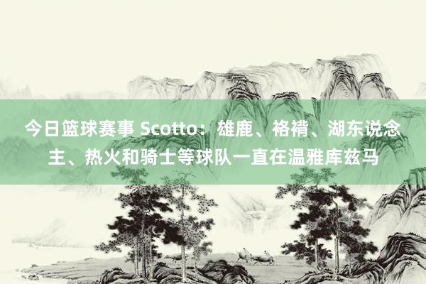 今日篮球赛事 Scotto：雄鹿、袼褙、湖东说念主、热火和骑士等球队一直在温雅库兹马