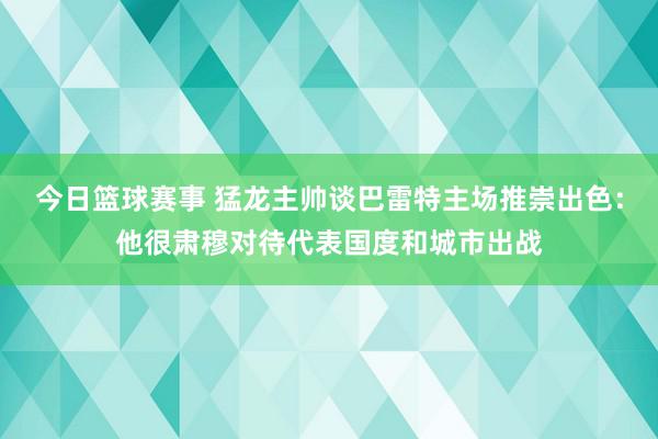 今日篮球赛事 猛龙主帅谈巴雷特主场推崇出色：他很肃穆对待代表国度和城市出战